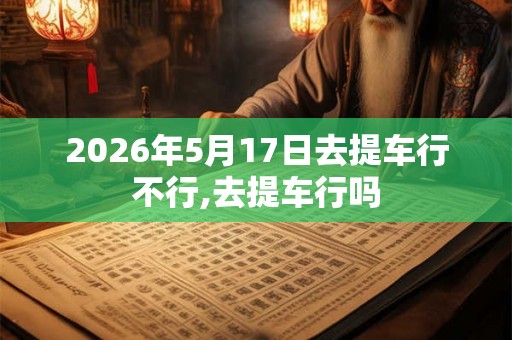 2026年5月17日去提车行不行,去提车行吗