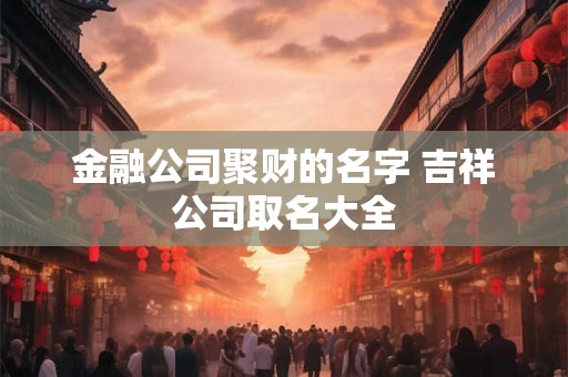 金融公司聚财的名字 吉祥公司取名大全 金融公司聚财的名字 吉祥公司取名大全