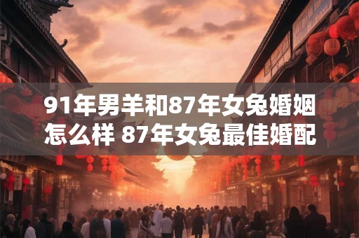 91年男羊和87年女兔婚姻怎么样 87年女兔最佳婚配属相