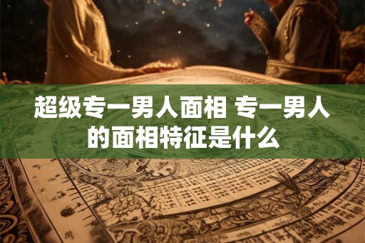 超级专一男人面相 专一男人的面相特征是什么