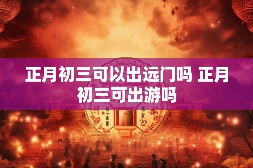 正月初三可以出远门吗 正月初三可出游吗