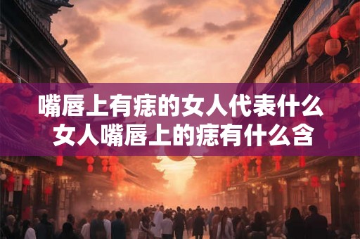 嘴唇上有痣的女人代表什么 女人嘴唇上的痣有什么含义