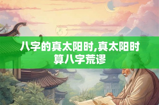 八字的真太阳时,真太阳时算八字荒谬 八字的真太阳时,真太阳时算八字荒谬