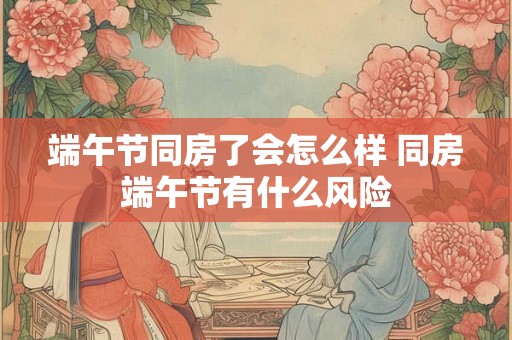 端午节同房了会怎么样 同房端午节有什么风险 端午节同房了会怎么样 同房端午节有什么风险