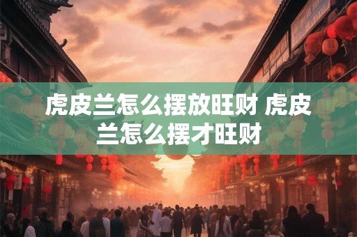 虎皮兰怎么摆放旺财 虎皮兰怎么摆才旺财 虎皮兰怎么摆放旺财 虎皮兰怎么摆才旺财