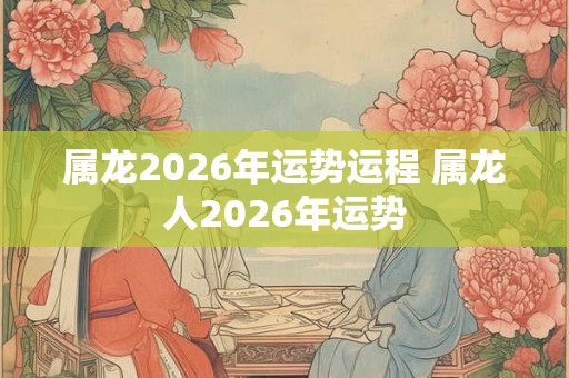 属龙2026年运势运程 属龙人2026年运势