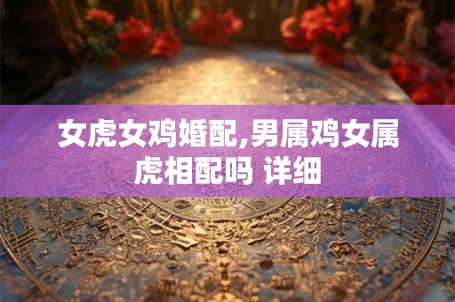 女虎女鸡婚配,男属鸡女属虎相配吗 详细