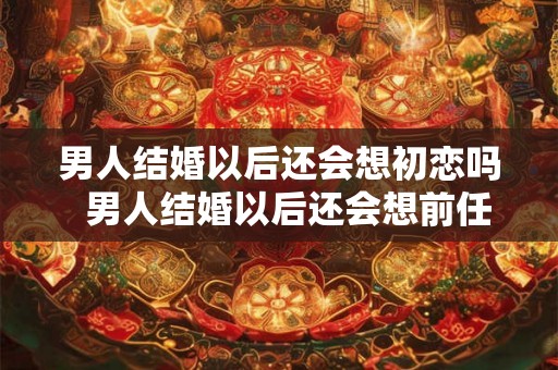 男人结婚以后还会想初恋吗  男人结婚以后还会想前任吗