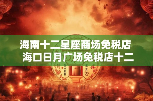 海南十二星座商场免税店 海口日月广场免税店十二星座 海南十二星座商场免税店 海口日月广场免税店十二星座