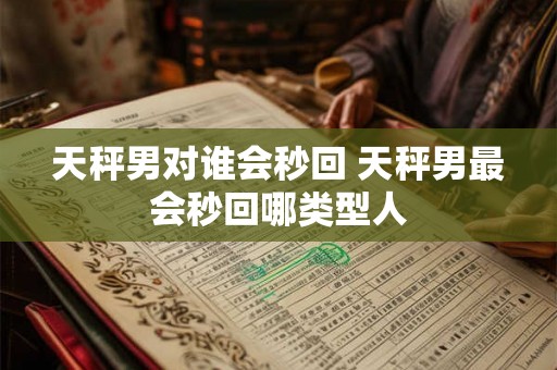 天秤男对谁会秒回 天秤男最会秒回哪类型人