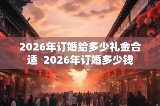 2026年订婚给多少礼金合适  2026年订婚多少钱