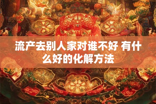 流产去别人家对谁不好 有什么好的化解方法