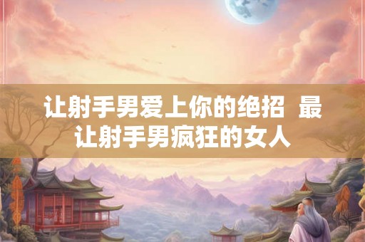 让射手男爱上你的绝招 最让射手男疯狂的女人 让射手男爱上你的绝招 最让射手男疯狂的女人