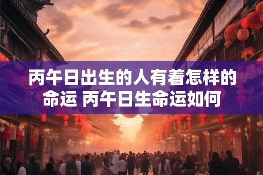 丙午日出生的人有着怎样的命运 丙午日生命运如何