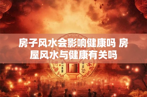 房子风水会影响健康吗 房屋风水与健康有关吗 房子风水会影响健康吗 房屋风水与健康有关吗