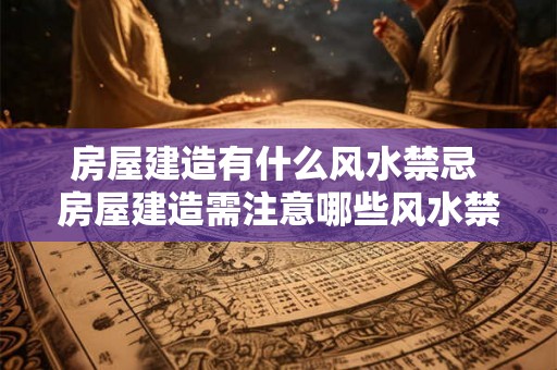 房屋建造有什么风水禁忌 房屋建造需注意哪些风水禁忌