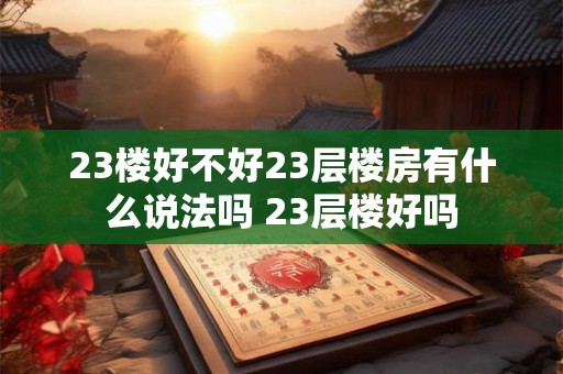 23楼好不好23层楼房有什么说法吗 23层楼好吗 23楼好不好23层楼房有什么说法吗 23层楼好吗