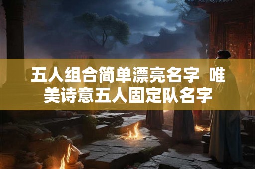五人组合简单漂亮名字 唯美诗意五人固定队名字 五人组合简单漂亮名字 唯美诗意五人固定队名字