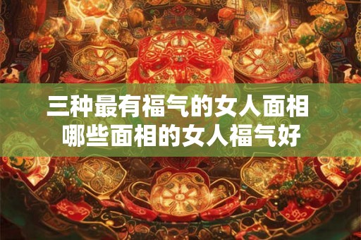 三种最有福气的女人面相 哪些面相的女人福气好 三种最有福气的女人面相 哪些面相的女人福气好