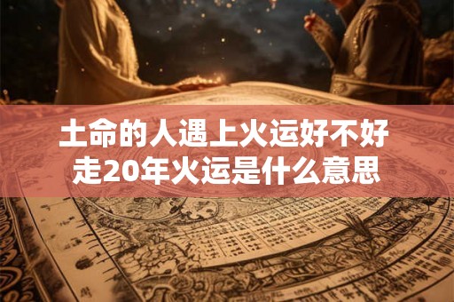 土命的人遇上火运好不好 走20年火运是什么意思 土命的人遇上火运好不好 走20年火运是什么意思