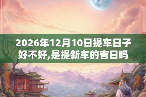 2026年12月10日提车日子好不好,是提新车的吉日吗
