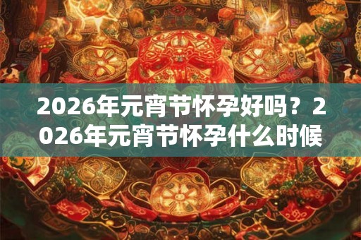 2026年元宵节怀孕好吗？2026年元宵节怀孕什么时候生孩子？