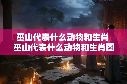 巫山代表什么动物和生肖 巫山代表什么动物和生肖图片