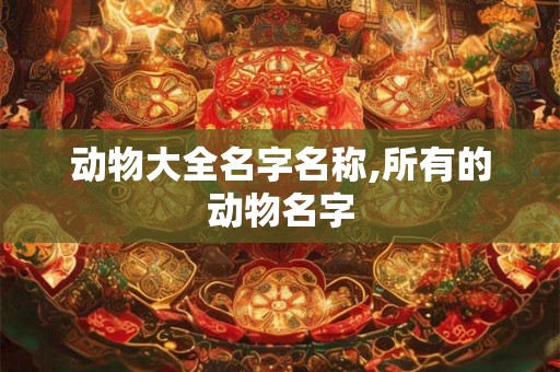 动物大全名字名称,所有的动物名字 动物大全名字名称,所有的动物名字