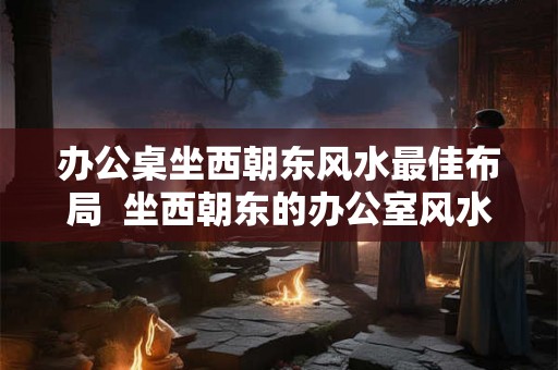 办公桌坐西朝东风水最佳布局  坐西朝东的办公室风水