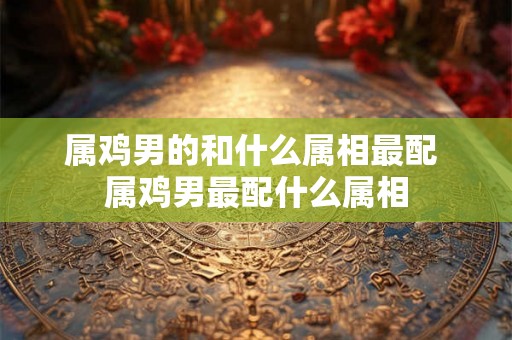 属鸡男的和什么属相最配 属鸡男最配什么属相