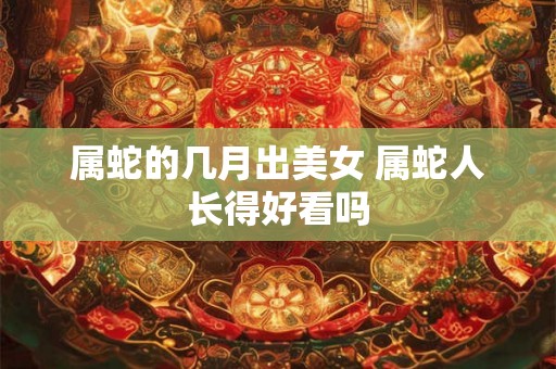 属蛇的几月出美女 属蛇人长得好看吗 属蛇的几月出美女 属蛇人长得好看吗