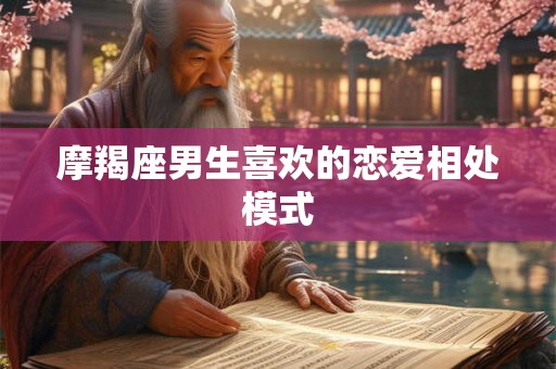 摩羯座男生喜欢的恋爱相处模式 摩羯座男生喜欢的恋爱相处模式