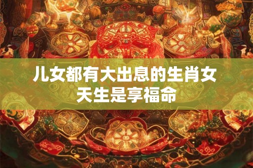 儿女都有大出息的生肖女 天生是享福命