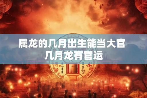 属龙的几月出生能当大官 几月龙有官运 属龙的几月出生能当大官 几月龙有官运