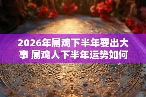 2026年属鸡下半年要出大事 属鸡人下半年运势如何