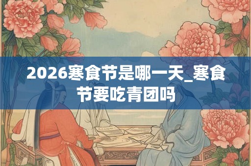 2026寒食节是哪一天_寒食节要吃青团吗