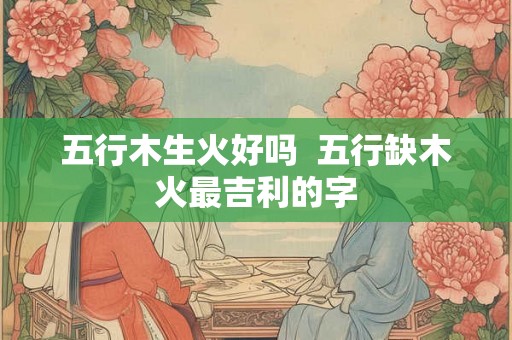 五行木生火好吗 五行缺木火最吉利的字 五行木生火好吗 五行缺木火最吉利的字
