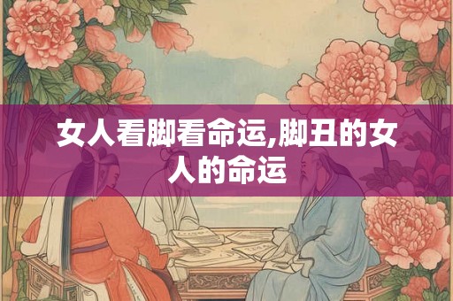 女人看脚看命运,脚丑的女人的命运