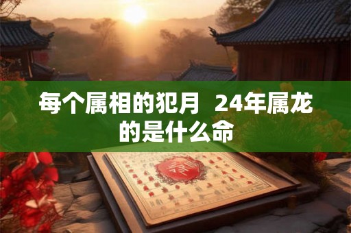 每个属相的犯月  24年属龙的是什么命