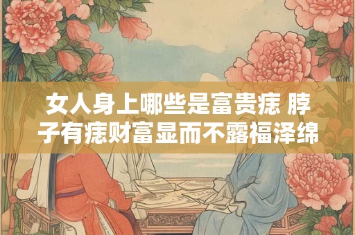 女人身上哪些是富贵痣 脖子有痣财富显而不露福泽绵长