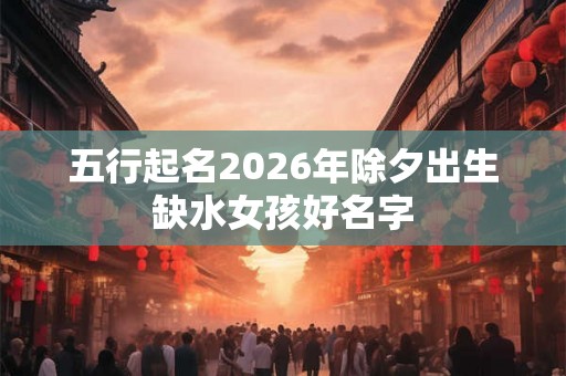 五行起名2026年除夕出生缺水女孩好名字
