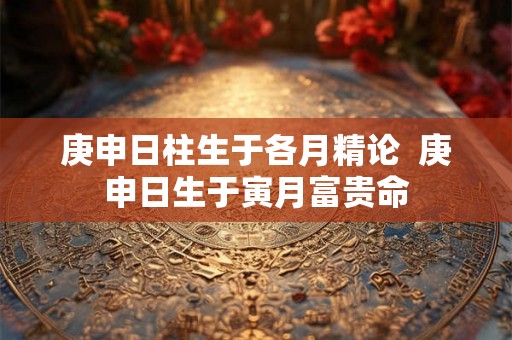 庚申日柱生于各月精论  庚申日生于寅月富贵命