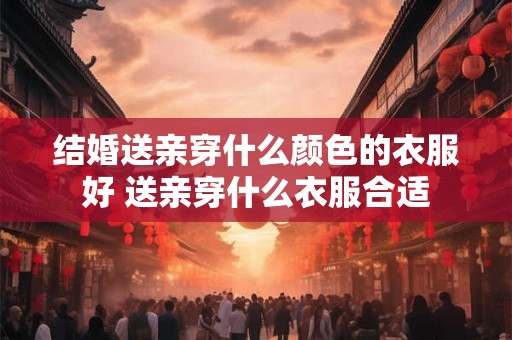 结婚送亲穿什么颜色的衣服好 送亲穿什么衣服合适