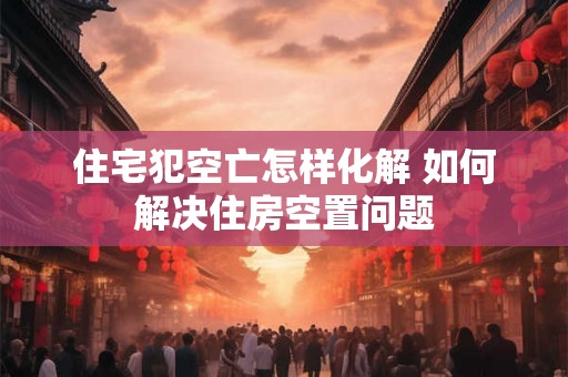 住宅犯空亡怎样化解 如何解决住房空置问题