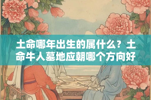 土命哪年出生的属什么?土命牛人墓地应朝哪个方向好? 土命哪年出生的属什么?土命牛人墓地应朝哪个方向好?
