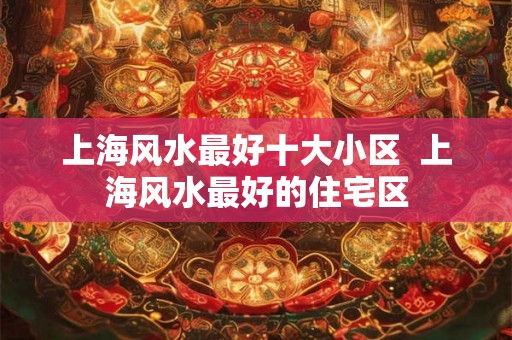 上海风水最好十大小区 上海风水最好的住宅区 上海风水最好十大小区 上海风水最好的住宅区