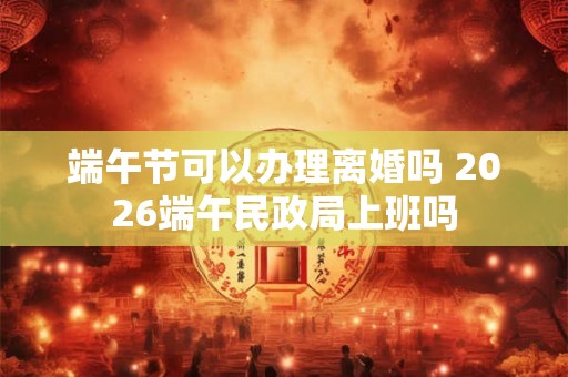 端午节可以办理离婚吗 2026端午民政局上班吗 端午节可以办理离婚吗 2026端午民政局上班吗