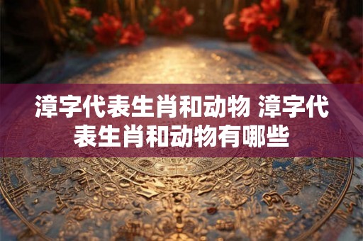 漳字代表生肖和动物 漳字代表生肖和动物有哪些