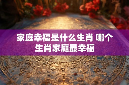 家庭幸福是什么生肖 哪个生肖家庭最幸福