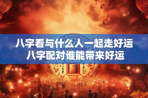 八字看与什么人一起走好运 八字配对谁能带来好运 八字看与什么人一起走好运 八字配对谁能带来好运